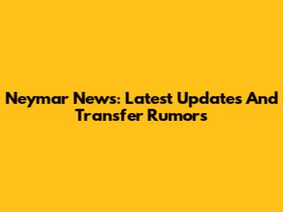 Neymar News: Latest Updates And Transfer Rumors