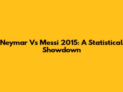 Neymar Vs Messi 2015: A Statistical Showdown