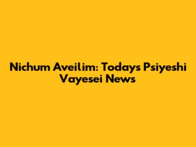 Nichum Aveilim: Today's P'siyeshi Vayesei News