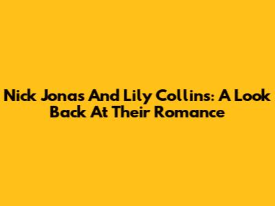 Nick Jonas And Lily Collins: A Look Back At Their Romance