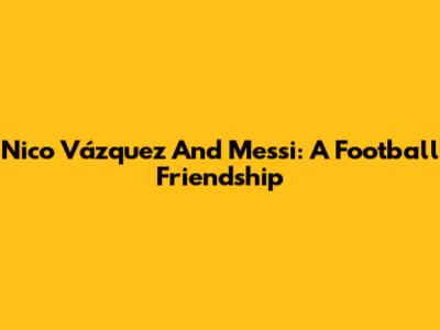 Nico Vázquez And Messi: A Football Friendship