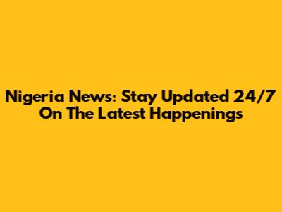 Nigeria News: Stay Updated 24/7 On The Latest Happenings
