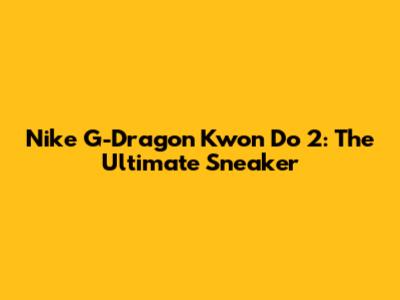 Nike G-Dragon Kwon Do 2: The Ultimate Sneaker