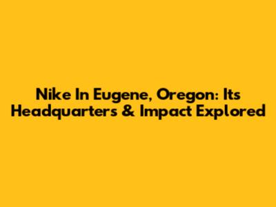 Nike In Eugene, Oregon: Its Headquarters & Impact Explored