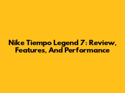 Nike Tiempo Legend 7: Review, Features, And Performance
