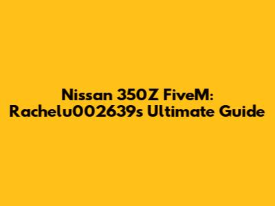 Nissan 350Z FiveM: Rachelu002639's Ultimate Guide