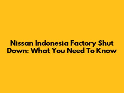 Nissan Indonesia Factory Shut Down: What You Need To Know
