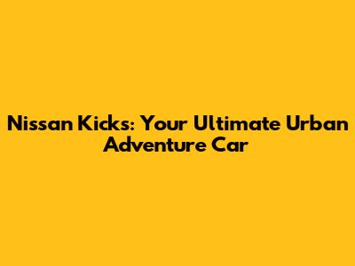 Nissan Kicks: Your Ultimate Urban Adventure Car