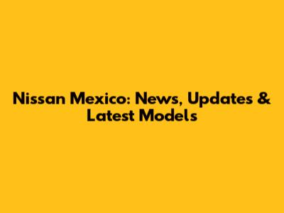 Nissan Mexico: News, Updates & Latest Models