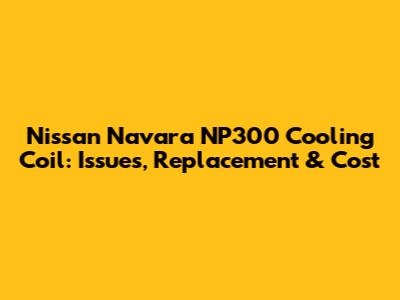 Nissan Navara NP300 Cooling Coil: Issues, Replacement & Cost