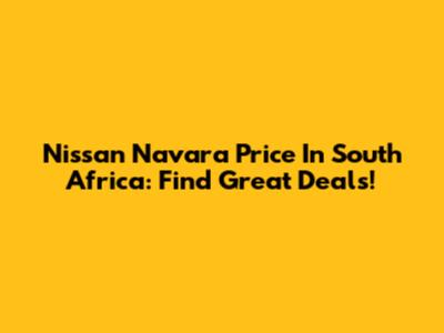Nissan Navara Price In South Africa: Find Great Deals!