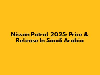 Nissan Patrol 2025: Price & Release In Saudi Arabia