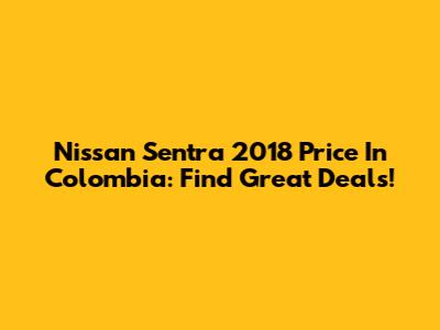 Nissan Sentra 2018 Price In Colombia: Find Great Deals!