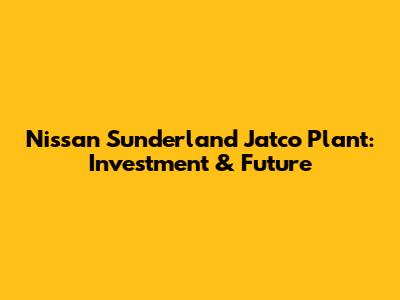 Nissan Sunderland Jatco Plant: Investment & Future
