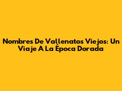 Nombres De Vallenatos Viejos: Un Viaje A La Época Dorada