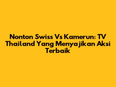 Nonton Swiss Vs Kamerun: TV Thailand Yang Menyajikan Aksi Terbaik