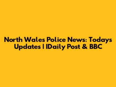 North Wales Police News: Today's Updates | IDaily Post & BBC