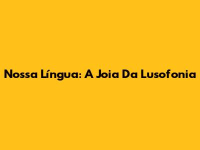 Nossa Língua: A Joia Da Lusofonia