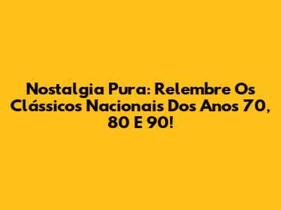 Nostalgia Pura: Relembre Os Clássicos Nacionais Dos Anos 70, 80 E 90!