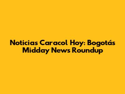 Noticias Caracol Hoy: Bogotá's Midday News Roundup