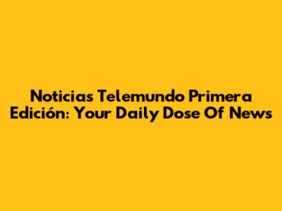 Noticias Telemundo Primera Edición: Your Daily Dose Of News