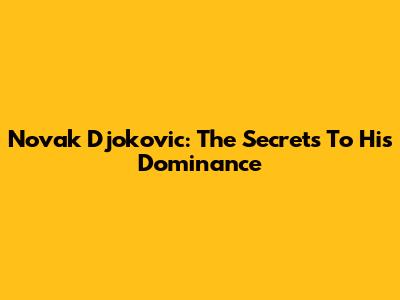 Novak Djokovic: The Secrets To His Dominance