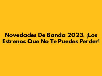 Novedades De Banda 2023: ¡Los Estrenos Que No Te Puedes Perder!