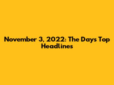 November 3, 2022: The Day's Top Headlines