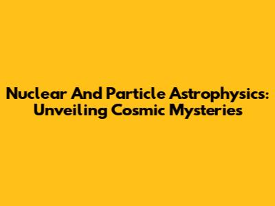 Nuclear And Particle Astrophysics: Unveiling Cosmic Mysteries