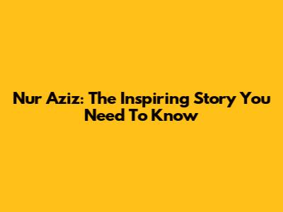 Nur Aziz: The Inspiring Story You Need To Know