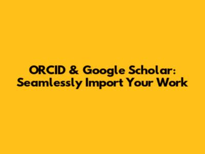 ORCID & Google Scholar: Seamlessly Import Your Work