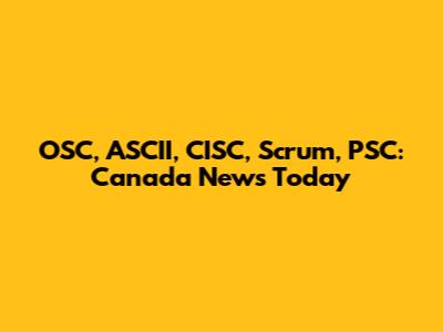OSC, ASCII, CISC, Scrum, PSC: Canada News Today