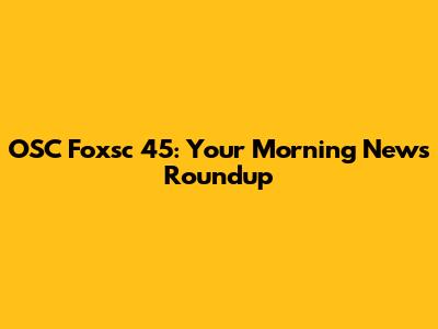 OSC Foxsc 45: Your Morning News Roundup