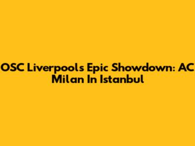 OSC Liverpool's Epic Showdown: AC Milan In Istanbul
