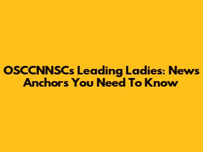 OSCCNNSC's Leading Ladies: News Anchors You Need To Know