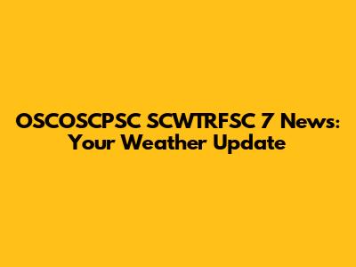 OSCOSCPSC SCWTRFSC 7 News: Your Weather Update