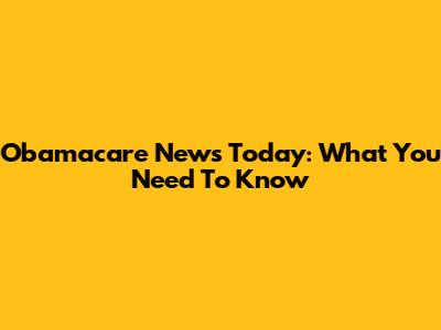 Obamacare News Today: What You Need To Know
