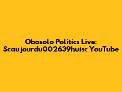 Obosolo Politics Live: Scaujourdu002639huisc YouTube