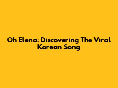 Oh Elena: Discovering The Viral Korean Song