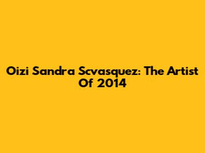 Oizi Sandra Scvasquez: The Artist Of 2014
