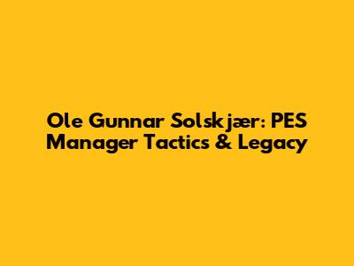 Ole Gunnar Solskjær: PES Manager Tactics & Legacy