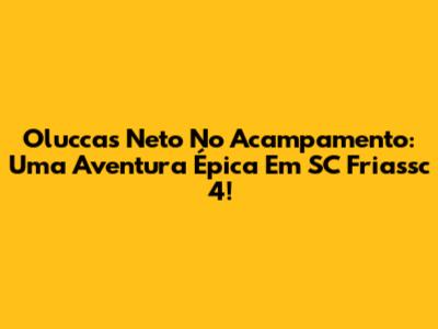 Oluccas Neto No Acampamento: Uma Aventura Épica Em SC Friassc 4!