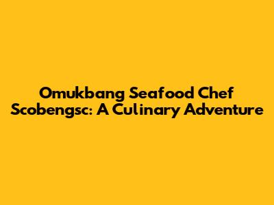Omukbang Seafood Chef Scobengsc: A Culinary Adventure