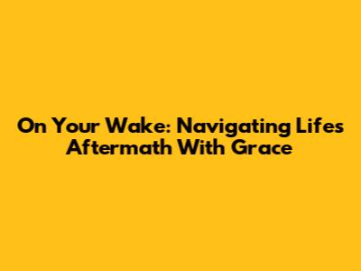 On Your Wake: Navigating Life's Aftermath With Grace