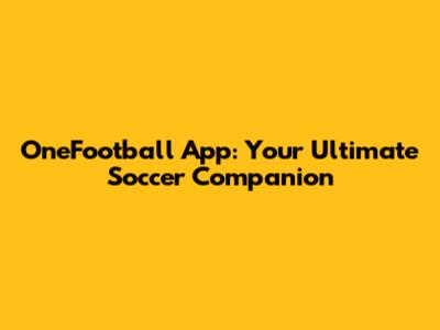 OneFootball App: Your Ultimate Soccer Companion
