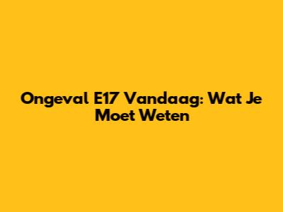 Ongeval E17 Vandaag: Wat Je Moet Weten