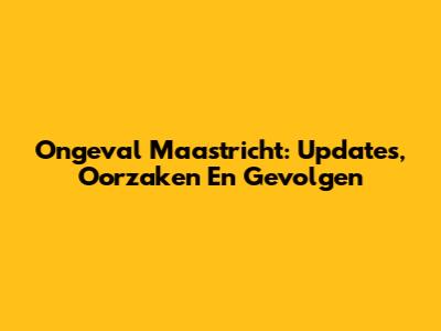 Ongeval Maastricht: Updates, Oorzaken En Gevolgen