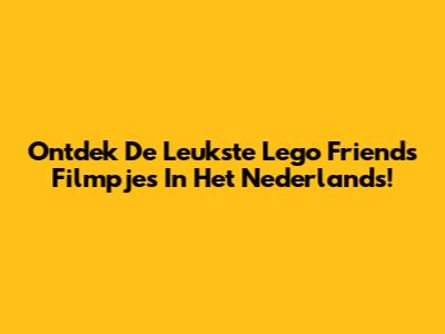 Ontdek De Leukste Lego Friends Filmpjes In Het Nederlands!