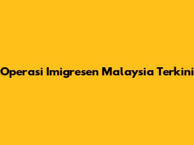 Operasi Imigresen Malaysia Terkini