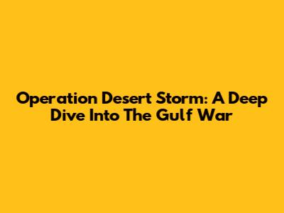 Operation Desert Storm: A Deep Dive Into The Gulf War